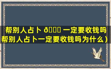 帮别人占卜 🐕 一定要收钱吗（帮别人占卜一定要收钱吗为什么）